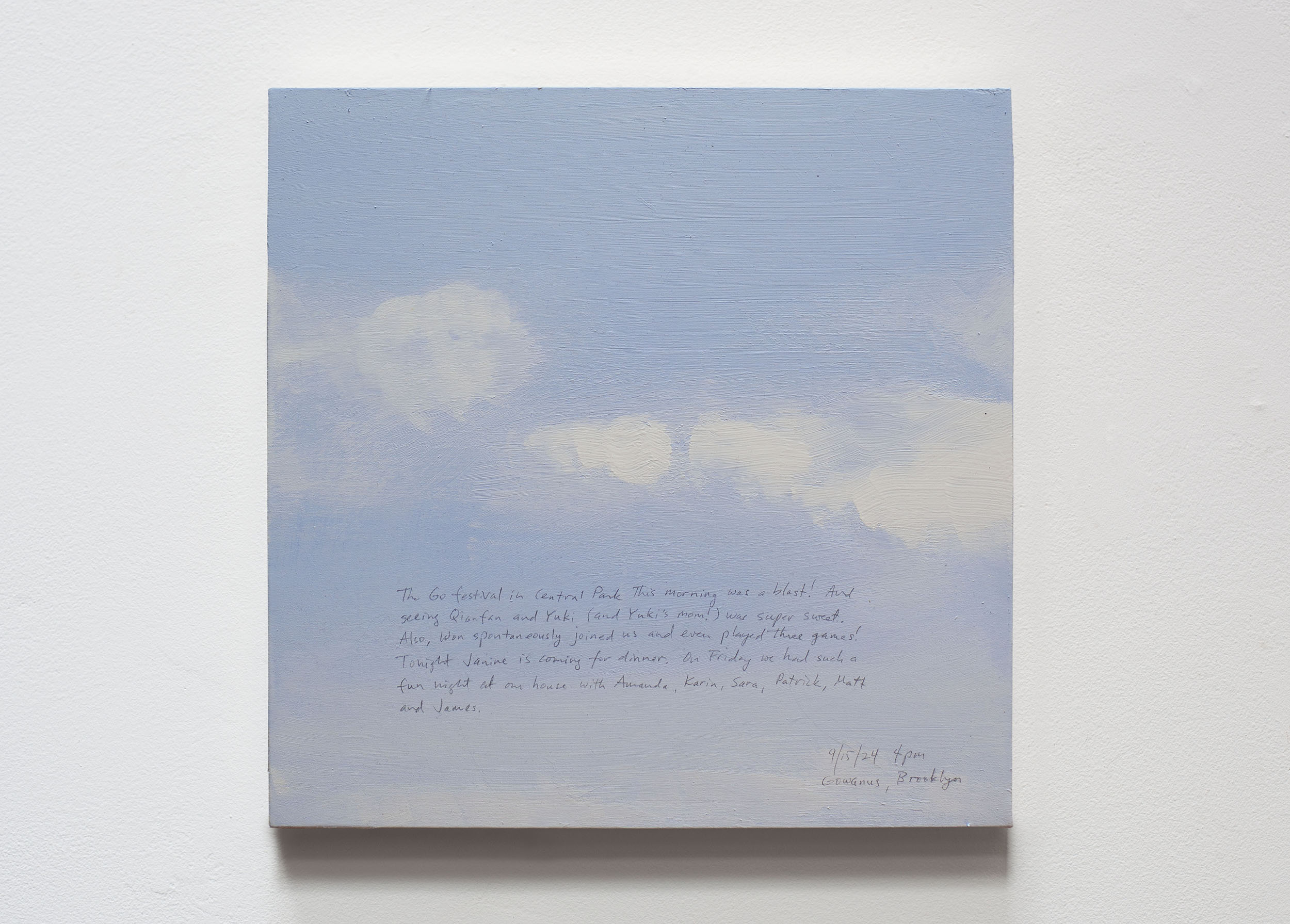 A 14 × 14 inch, acrylic painting of the sky. A journal entry is handwritten on the painting:

“The Go festival in Central Park this morning was a blast! And seeing Qianfan and Yuki (and Yuki’s mom!) was super sweet. Also, Won spontaneously joined us and even played three games! Tonight Janine is coming for dinner. On Friday we had such a fun night at our house with Amanda, Karin, Sara, Patrick, Matt and James. 

9/15/24 4pm
Gowanus, Brooklyn”