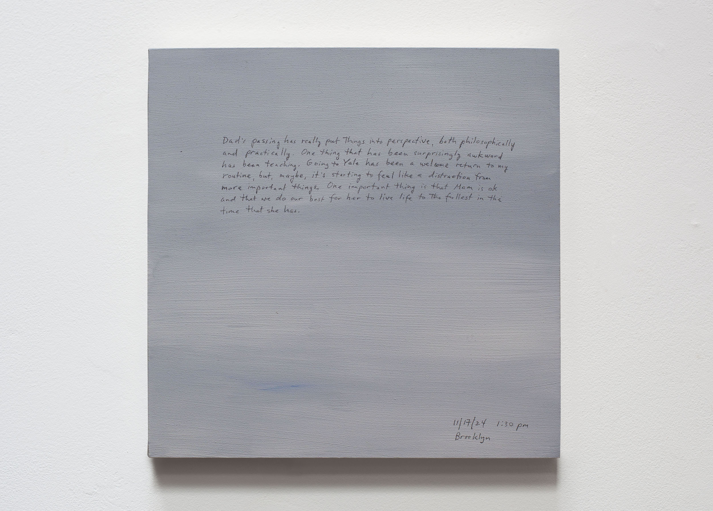A 14 × 14 inch, acrylic painting of the sky. A journal entry is handwritten on the painting:

“Dad’s passing has really put things into perspective, both philosophically and practically. One thing that has been surprisingly awkward has been teaching. Going to Yale has been a welcome return to my routine, but, maybe, it’s starting to feel like a distraction from more important things. One important thing is that Mom is ok and that we do our best for her to live life to the fullest in the time that she has.

11/17/24 1:30 pm
Brooklyn”