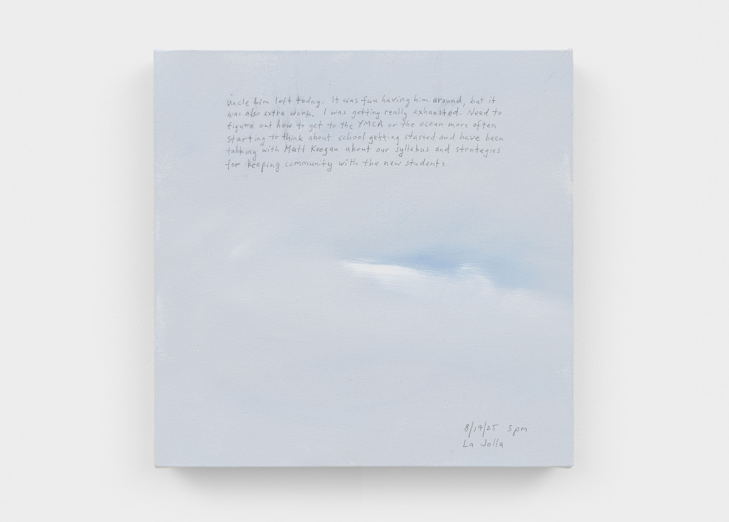 A 14 × 14 inch, acrylic painting of the sky. A journal entry is handwritten on the painting:

“Uncle Lim left today. It was fun having him around, but it was also extra work. I was getting really exhausted. Need to figure out how to get to the YMCA or the ocean more often. Starting to think about school getting started and have been talking with Matt Keegan about our syllabus and strategies for keeping community with the new students.

8/17/25 3 pm
La Jolla”