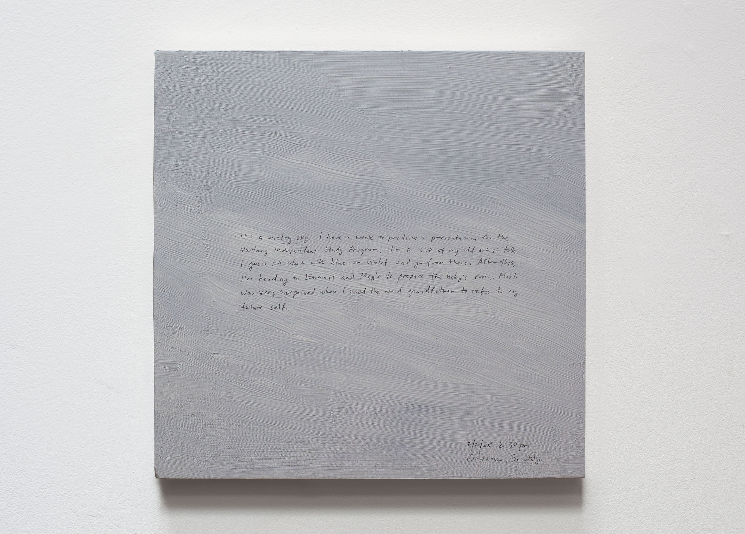 A 14 × 14 inch, acrylic painting of the sky. A journal entry is handwritten on the painting:

“It’s a wintry sky. I have a week to produce a presentation for the Whitney Independent Study Program. I’m so sick of my old artist talk. I guess I’ll start with blue or violet and go from there. After this, I’m heading to Emmett and Meg’s to prepare the baby’s room. Mark was very surprised when I used the word grandfather to refer to my future self. 

2/2/25 2:30 pm
Gowanus, Brooklyn”