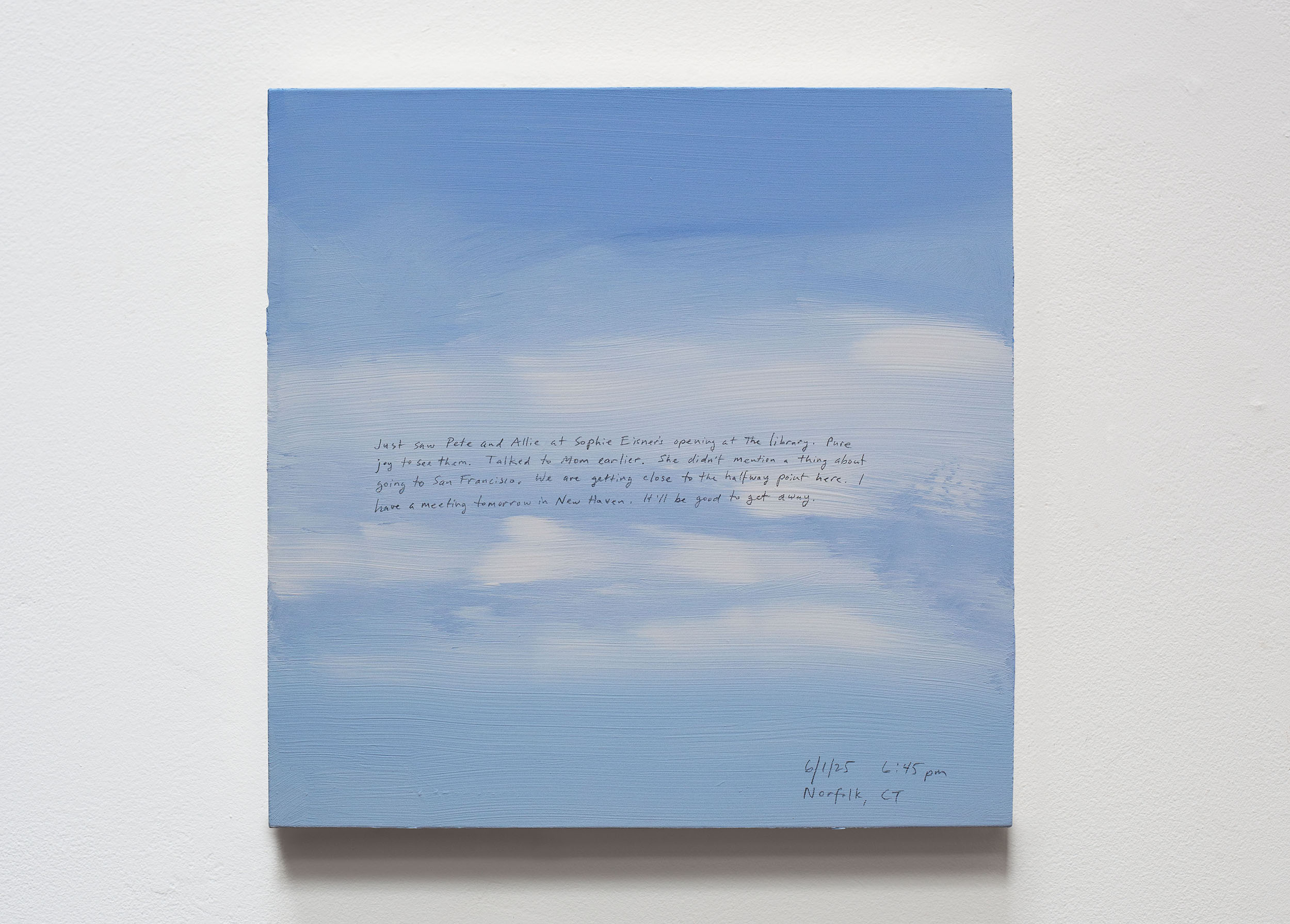 A 14 × 14 inch, acrylic painting of the sky. A journal entry is handwritten on the painting:

“Just saw Pete and Allie at Sophie Eisner’s opening at the library. Pure joy to see them. Talked to Mom earlier. She didn’t mention a thing about going to San Francisco. We are getting close to the halfway point here. I have a meeting tomorrow in New Haven. It’ll be good to get away.

6/1/25 6:45 pm
Norfolk, CT”