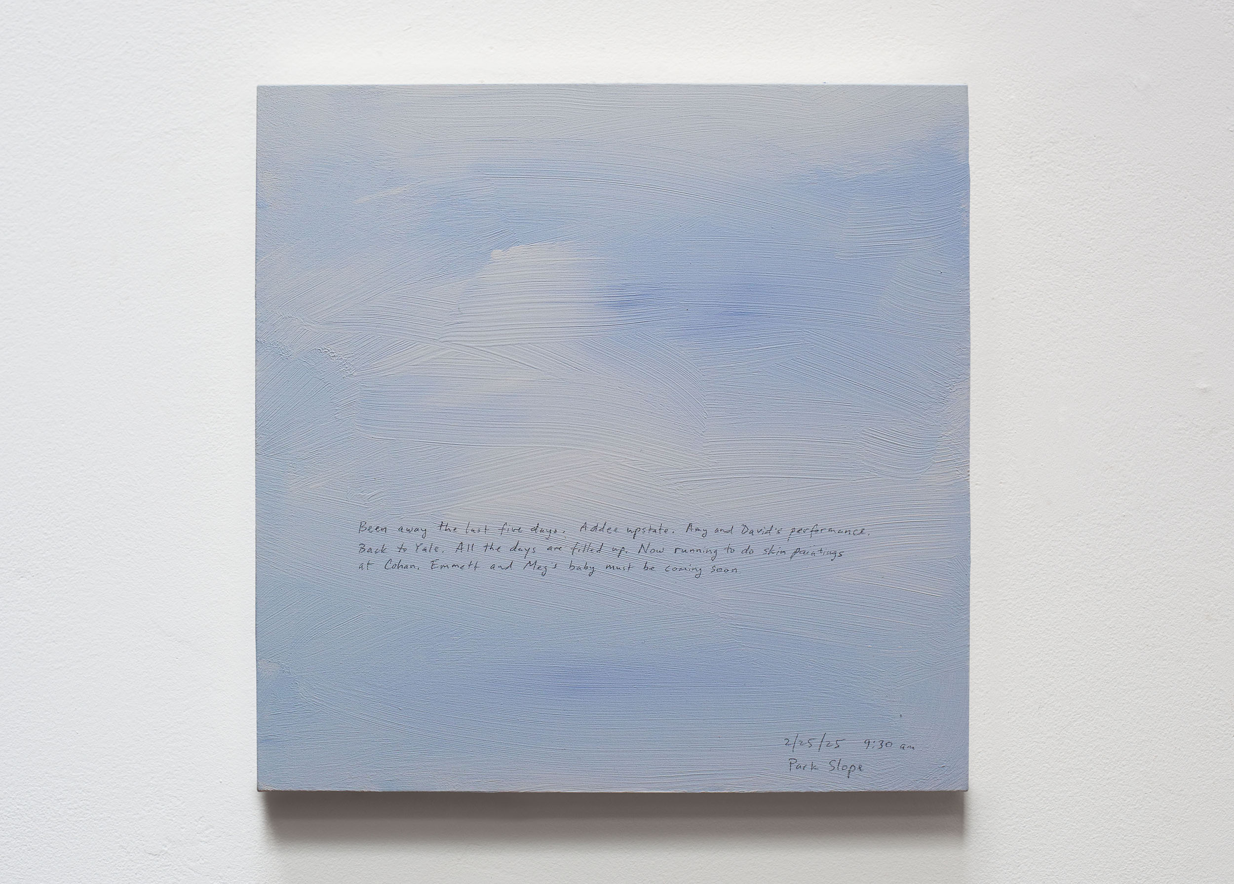 A 14 × 14 inch, acrylic painting of the sky. A journal entry is handwritten on the painting:

“Been away the last five days. Yale. Addee upstate. Amy and David’s performance. Back to Yale.  All the days are filled up. Now running to do skin paintings at Cohan. Emmett and Meg’s baby must be coming soon. 

2/25/25 9:30 am
Park Slope”