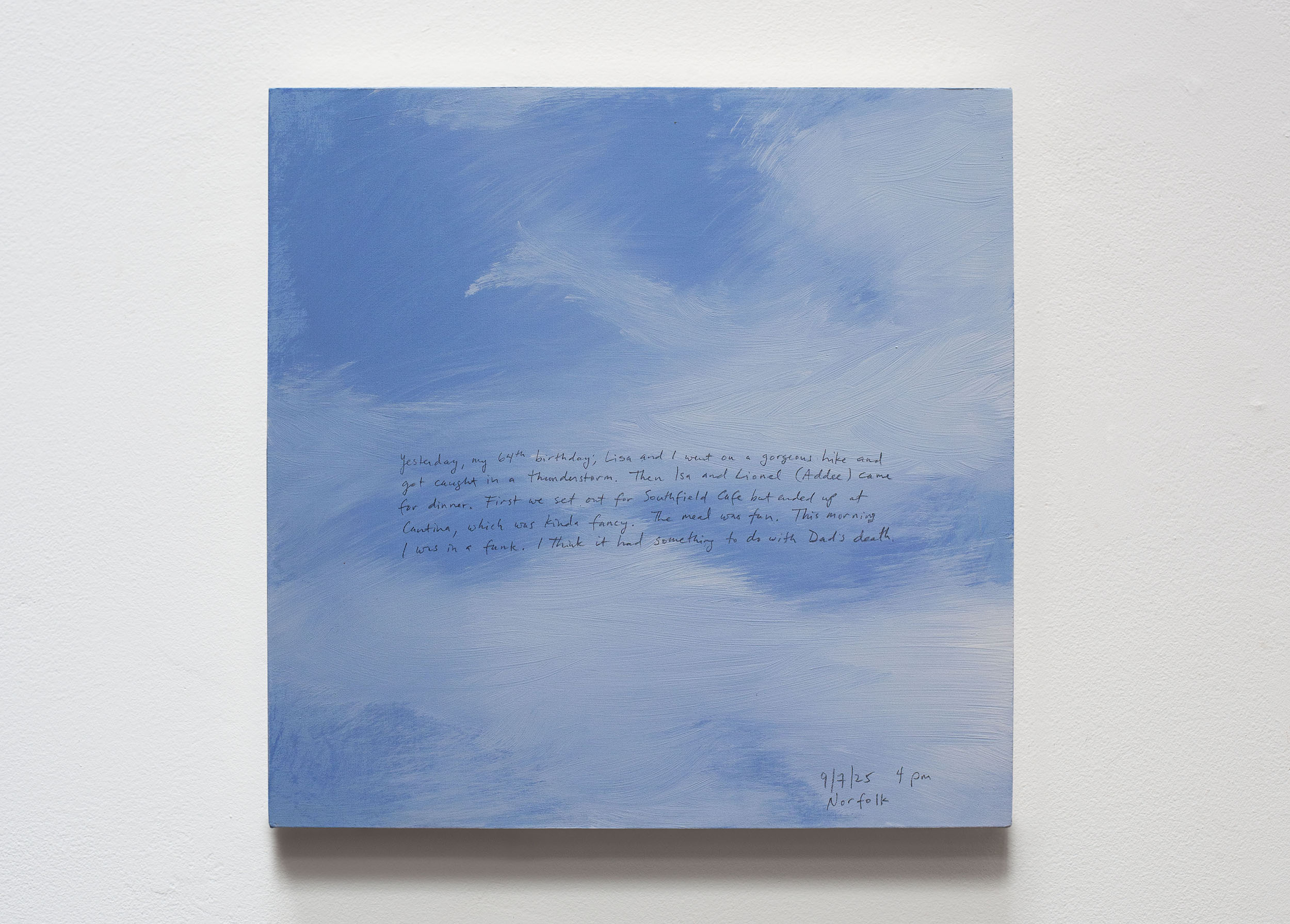 A 14 × 14 inch, acrylic painting of the sky. A journal entry is handwritten on the painting:

“Yesterday, my 64th birthday, Lisa and I went on a gorgeous hike and got caught in a thunderstorm. Then Isa and Lionel (Addee) came for dinner. First we set out for Southfield Cafe but ended up at Cantina, which was kinda fancy. The meal was fun. This morning I was in a funk. I think it had something to do with Dad’s death. 

9/7/25 4 pm
Norfolk”