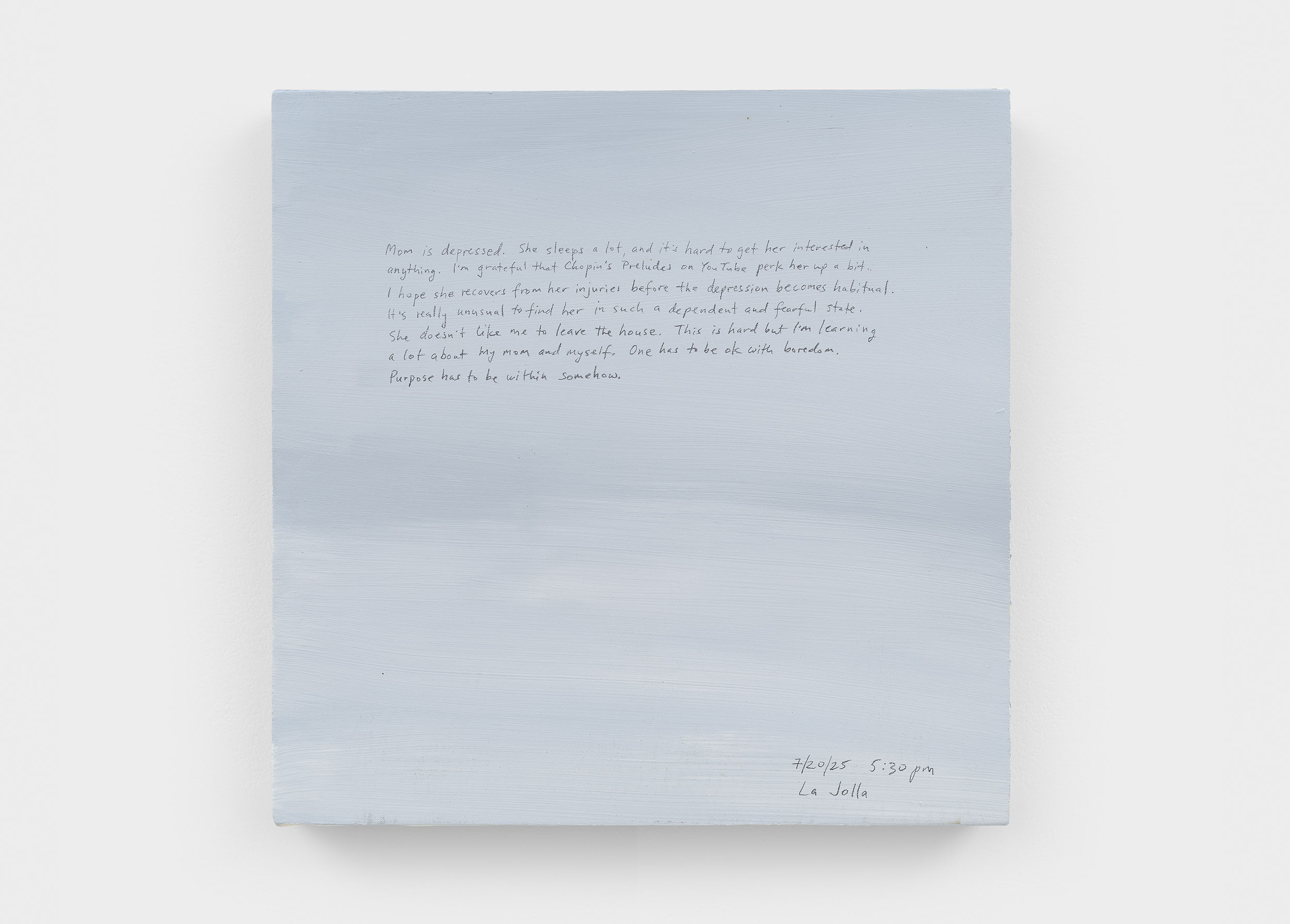 A 14 × 14 inch, acrylic painting of the sky. A journal entry is handwritten on the painting:

“Mom is depressed. She sleeps a lot, and it’s really hard to get her to get interested in anything. I’m grateful that Chopin’s Preludes on YouTube perk her up a bit. I hope she recovers from her injuries before the depression becomes habitual. It’s really unusual to find her in such a dependent and fearful state. She doesn’t like me to leave the house. This is hard but I’m learning a lot about my mom and myself. One has to be ok with boredom. Purpose has to be within, somehow.

7/20/25 5:30 pm
La Jolla”