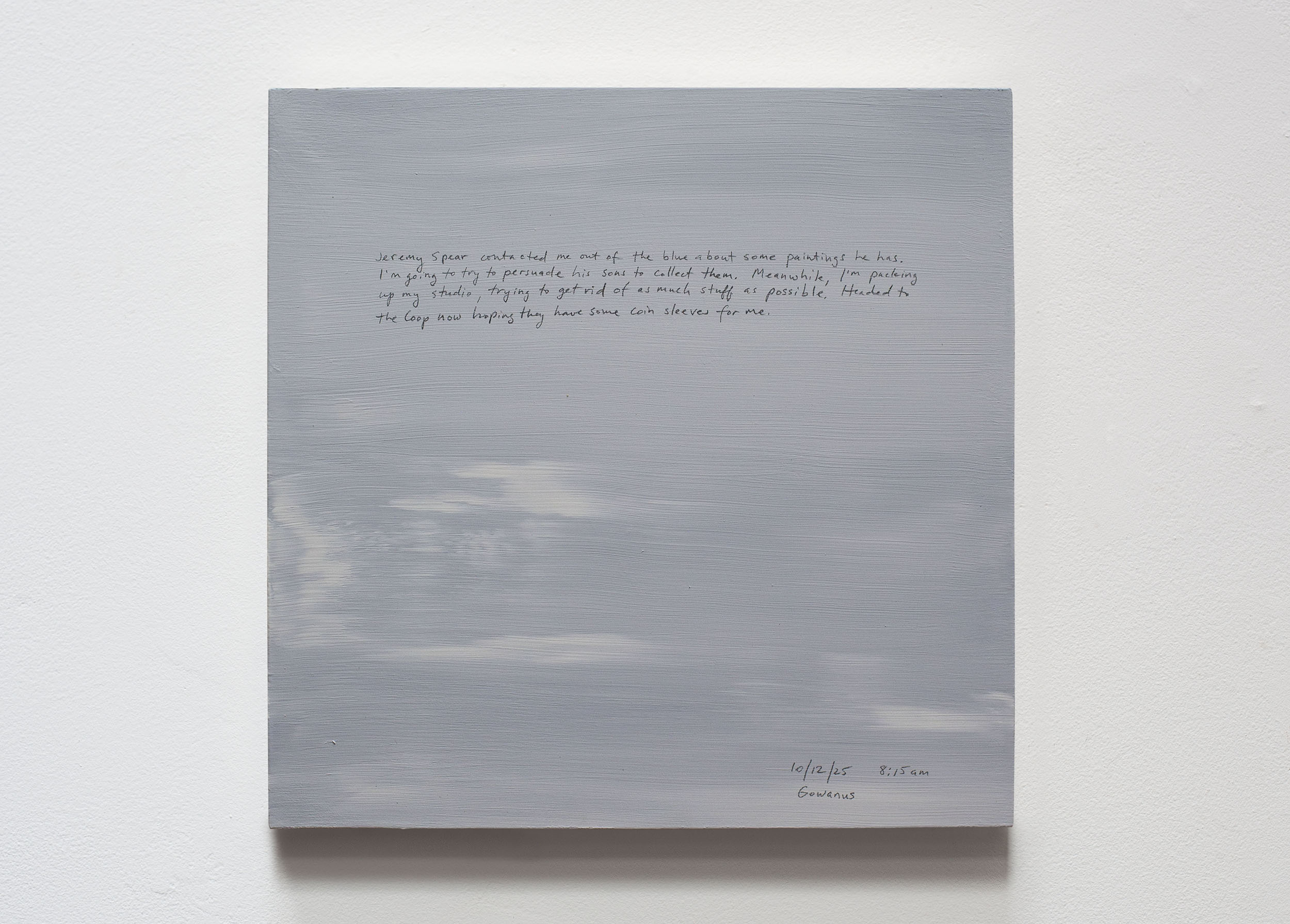 A 14 × 14 inch, acrylic painting of the sky. A journal entry is handwritten on the painting:

“Jeremy Spear contacted me out of the blue about some paintings he has. I’m going to try to persuade his sons to collect them. Meanwhile, I’m packing up my studio, trying to get rid of as much stuff as possible. Headed to the Coop now hoping they have some coin sleeves for me.

10/12/25 8:15 am
Gowanus”