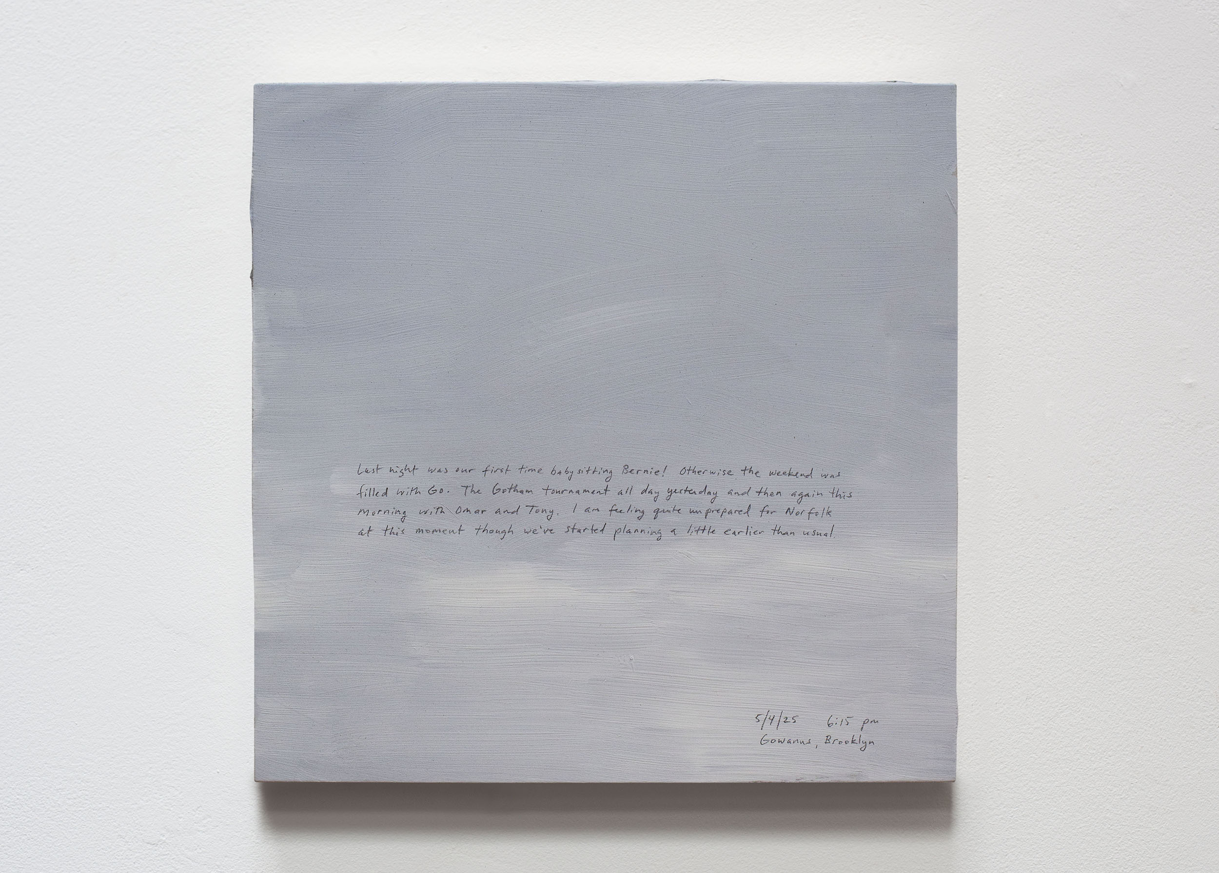 A 14 × 14 inch, acrylic painting of the sky. A journal entry is handwritten on the painting:

“Last night was our first time babysitting Bernie! Otherwise the weekend was filled with Go. The Gotham tournament all day yesterday and then again this morning with Omar and Tony. I am feeling quite unprepared for Norfolk at this moment though we’ve started planning a little earlier than usual. 

5/4/25 6:15 pm
Gowanus, Brooklyn”
