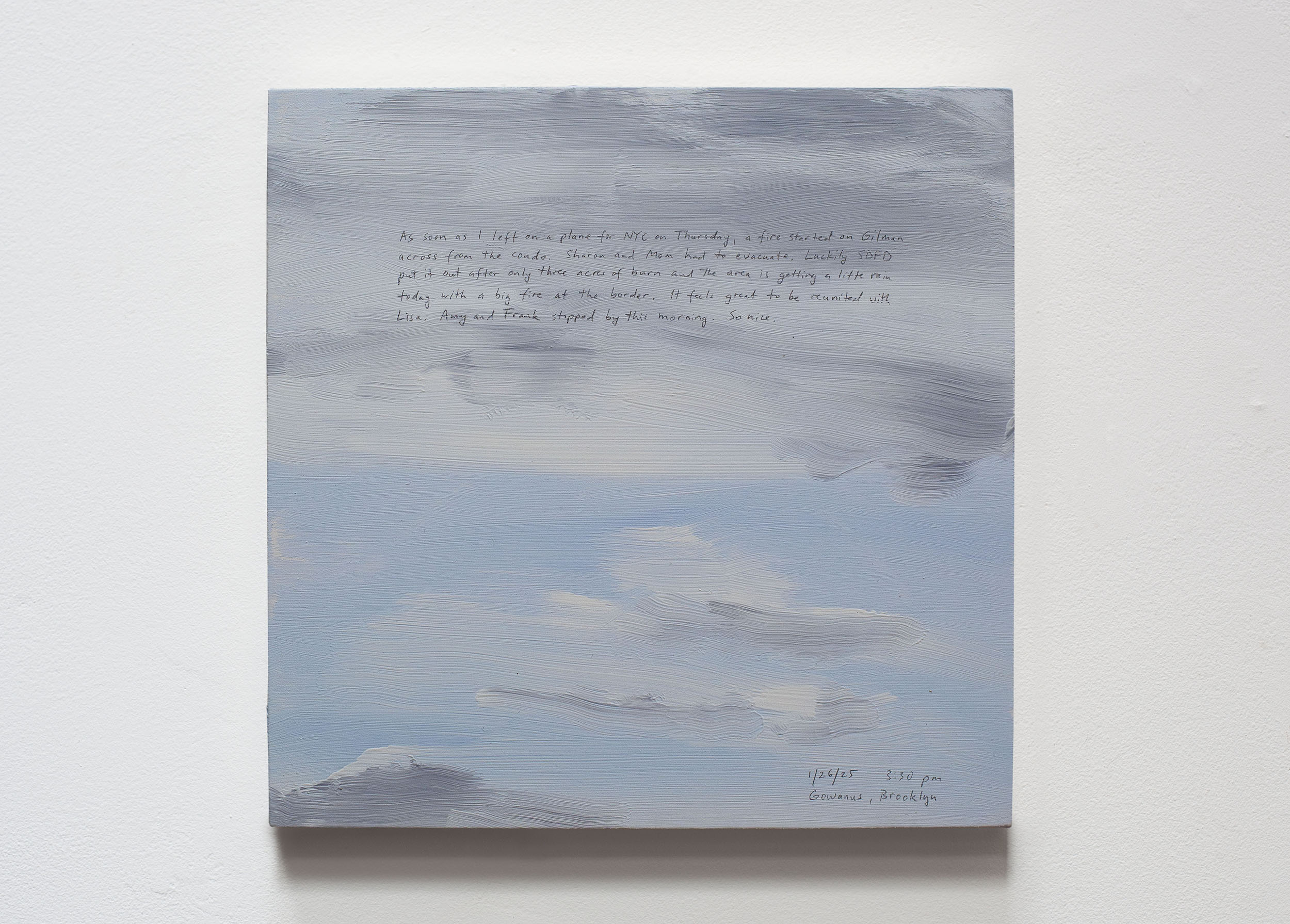 A 14 × 14 inch, acrylic painting of the sky. A journal entry is handwritten on the painting:

“As soon as I left on a plane for NYC on Thursday, a fire started on Gilman across from the condo. Sharon and Mom had to evacuate. Luckily SDFD put it out after only three acres of burn and the area is getting a little rain today with a big fire at the border. It feels great to be reunited with Lisa. Amy and Frank stopped by this morning. So nice.

1/26/25 3:30 pm
Gowanus, Brooklyn”