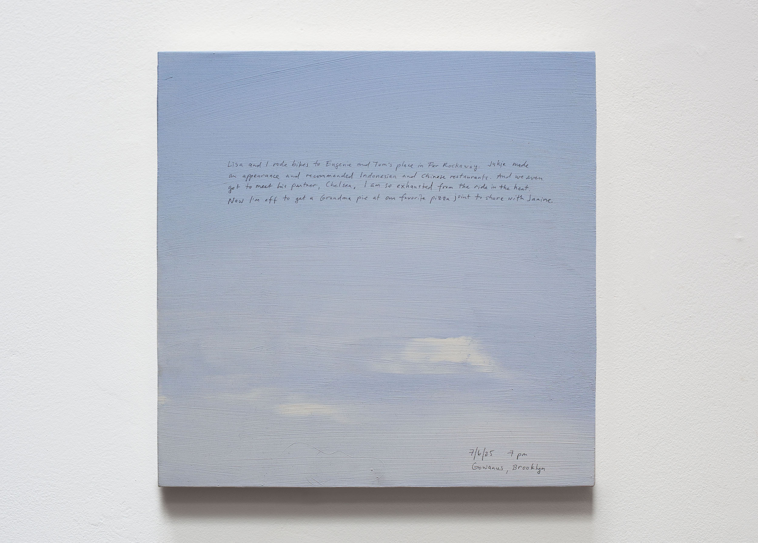 A 14 × 14 inch, acrylic painting of the sky. A journal entry is handwritten on the painting:

“Lisa and I rode bikes to Eugenie and Tom’s place in Far Rockaway. Jukie made an appearance and recommended Indonesian and Chinese restaurants. And we even got to meet his partner, Chelsea. I am so exhausted from the ride in the heat. Now I’m off to get a Grandma pie at our favorite pizza joint to share with Janine.

7/6/25 7 pm
Gowanus, Brooklyn”