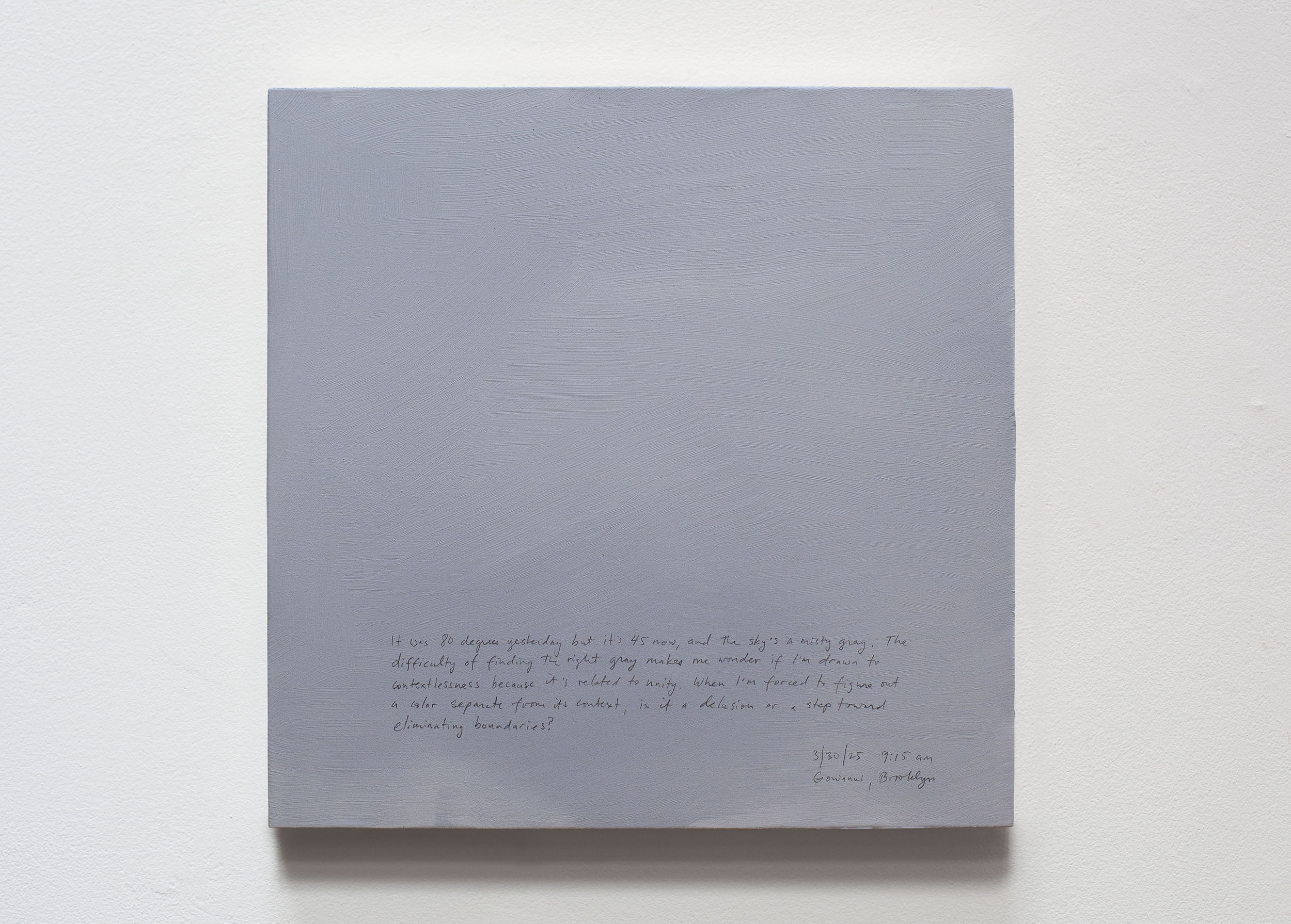 A 14 × 14 inch, acrylic painting of the sky. A journal entry is handwritten on the painting:

“It was 80 degrees yesterday but it’s 45 now, and the sky’s a misty gray. The difficulty of finding the right gray makes me wonder if I’m drawn to contextlessness because it’s related to unity. When I’m forced to figure out a color separate from its context, is it a delusion or a step toward eliminating boundaries?

3/30/25 9:15 am
Gowanus, Brooklyn”