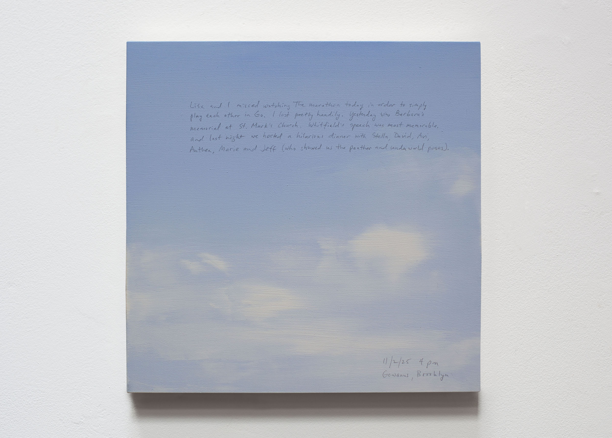 A 14 × 14 inch, acrylic painting of the sky. A journal entry is handwritten on the painting:

“Lisa and I missed watching the marathon today in order to simply play each other in Go. I lost pretty handily. Yesterday was Barbara’s memorial at St. Mark’s Church. Whitfield’s speech was most memorable. And last night we hosted a hilarious dinner with, Stella, David, Avi, Anthea, Marie and Jeff (who showed us the panther and underworld poses).

11/2/25 4 pm
Gowanus, Brooklyn”
