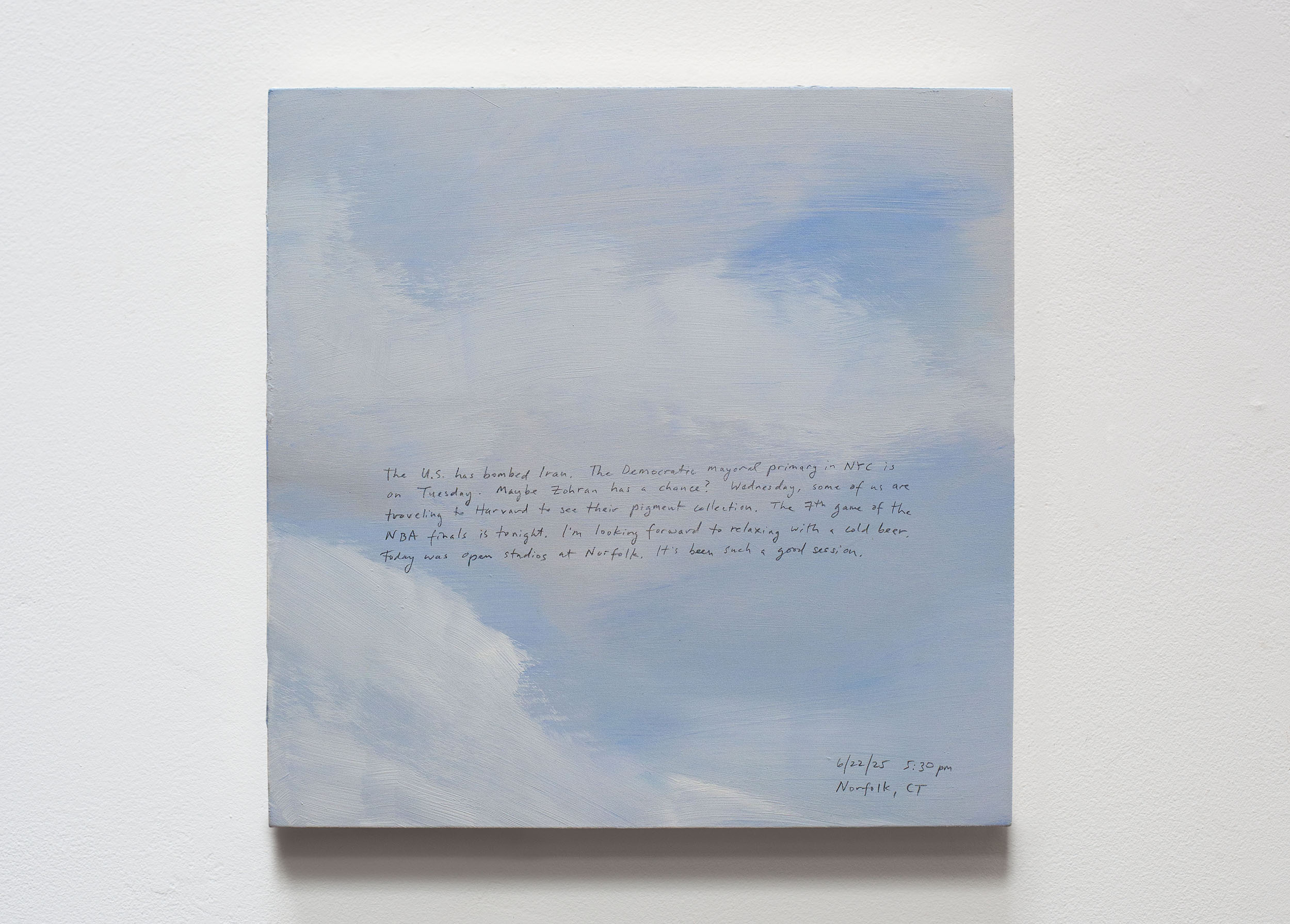 A 14 × 14 inch, acrylic painting of the sky. A journal entry is handwritten on the painting:

“The U.S. has bombed Iran. The Democratic mayoral primary in NYC is on Tuesday. Maybe Zohran has a chance? Wednesday, some of us are traveling to Harvard to see their pigment collection. The 7th game of the NBA finals is tonight. I’m looking forward to relaxing with a cold beer. Today was open studios at Norfolk. It’s been such a good session.

6/22/25 5:30 pm
Norfolk, CT”