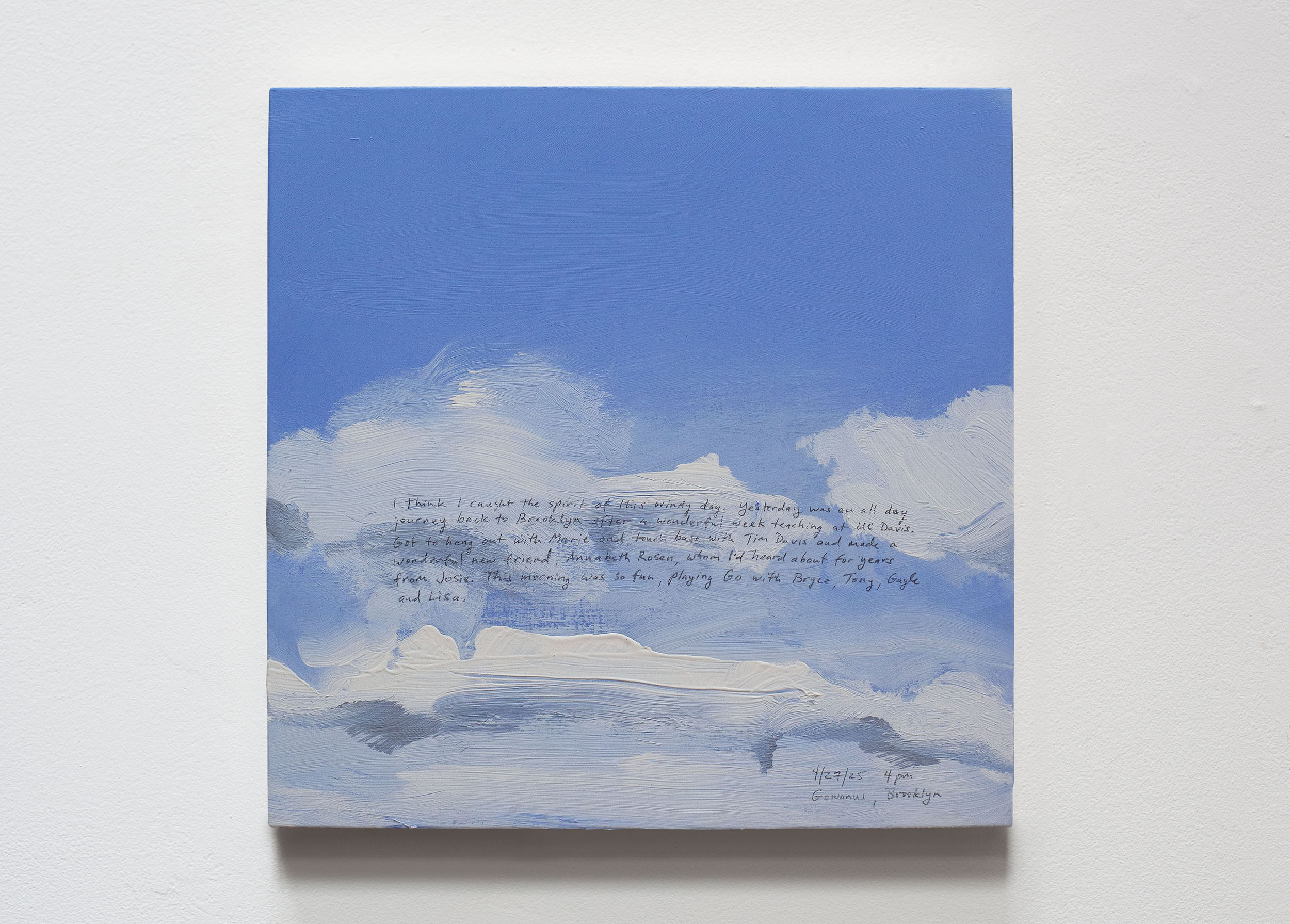 A 14 × 14 inch, acrylic painting of the sky. A journal entry is handwritten on the painting:

“I think I caught the spirit of this windy day. Yesterday was an all day journey back to Brooklyn after a wonderful week teaching at UC Davis. Got to hang out with Marie and touch base with Tim Davis and made a wonderful new friend, Annabeth Rosen, whom I’d heard about for years from Josie. This morning was so fun, playing Go with Bryce, Tony, Gayle and Lisa.

4/27/25 4 pm
Gowanus, Brooklyn”