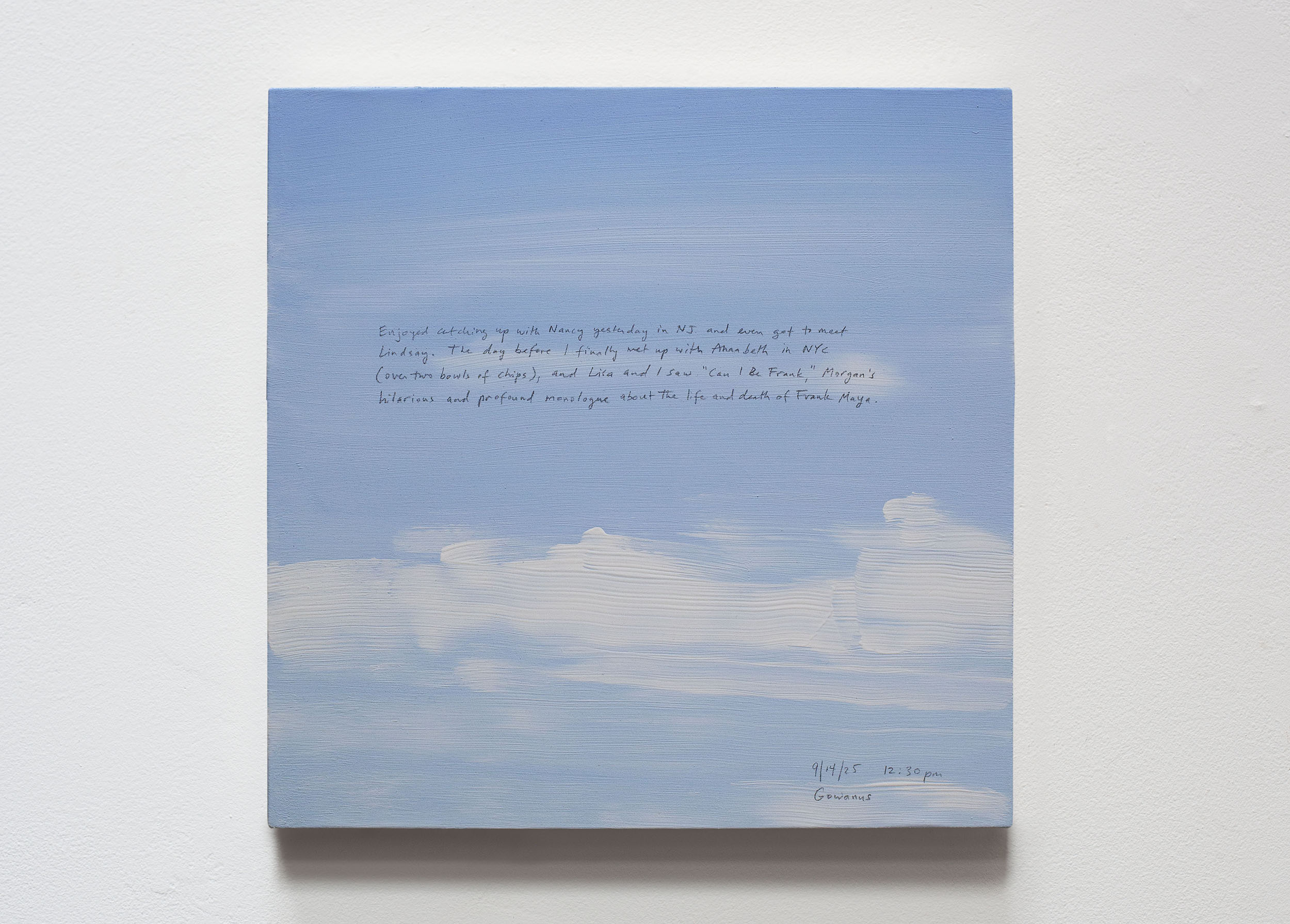 A 14 × 14 inch, acrylic painting of the sky. A journal entry is handwritten on the painting:

“Enjoyed catching up with Nancy yesterday in NJ and even got to meet Lindsay. The day before I finally met up with Annabeth in NYC (over two bowls of chips), and Lisa and I saw “Can I Be Frank”, Morgan’s hilarious and profound monologue about the life and death of Frank Maya.  

9/14/25 12:30 pm
Gowanus, Brooklyn”