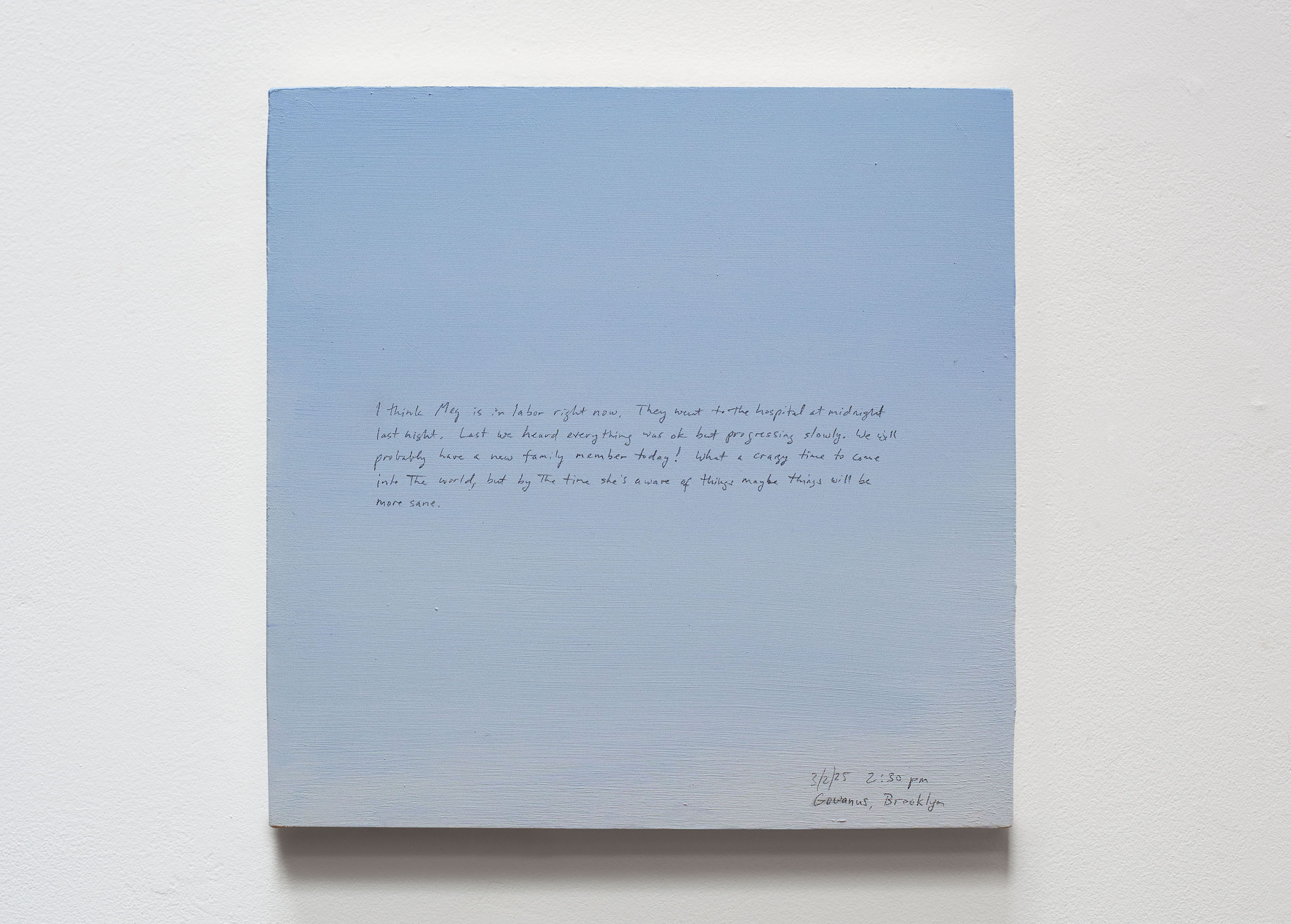A 14 × 14 inch, acrylic painting of the sky. A journal entry is handwritten on the painting:

“I think Meg is in labor right now. They went to the hospital at midnight last night. Last we heard everything was ok but progressing slowly. We will probably have a new family member today! What a crazy time to come into the world, but by the time she’s aware of things maybe things will be more sane. 

3/2/25 2:30 pm
Gowanus, Brooklyn”