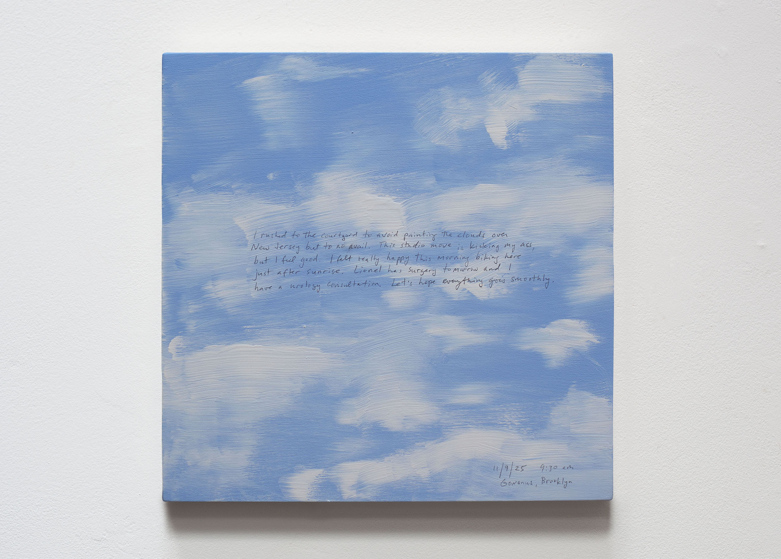 A 14 × 14 inch, acrylic painting of the sky. A journal entry is handwritten on the painting:

“I rushed to the courtyard to avoid painting the clouds over New Jersey but to no avail. This studio move is kicking my ass, but I feel good. I felt really happy this morning biking here just after sunrise. Lionel has surgery tomorrow and I have a urology consultation. Let’s hope everything goes smoothly. 

11/9/25 9:30 am
Gowanus, Brooklyn”