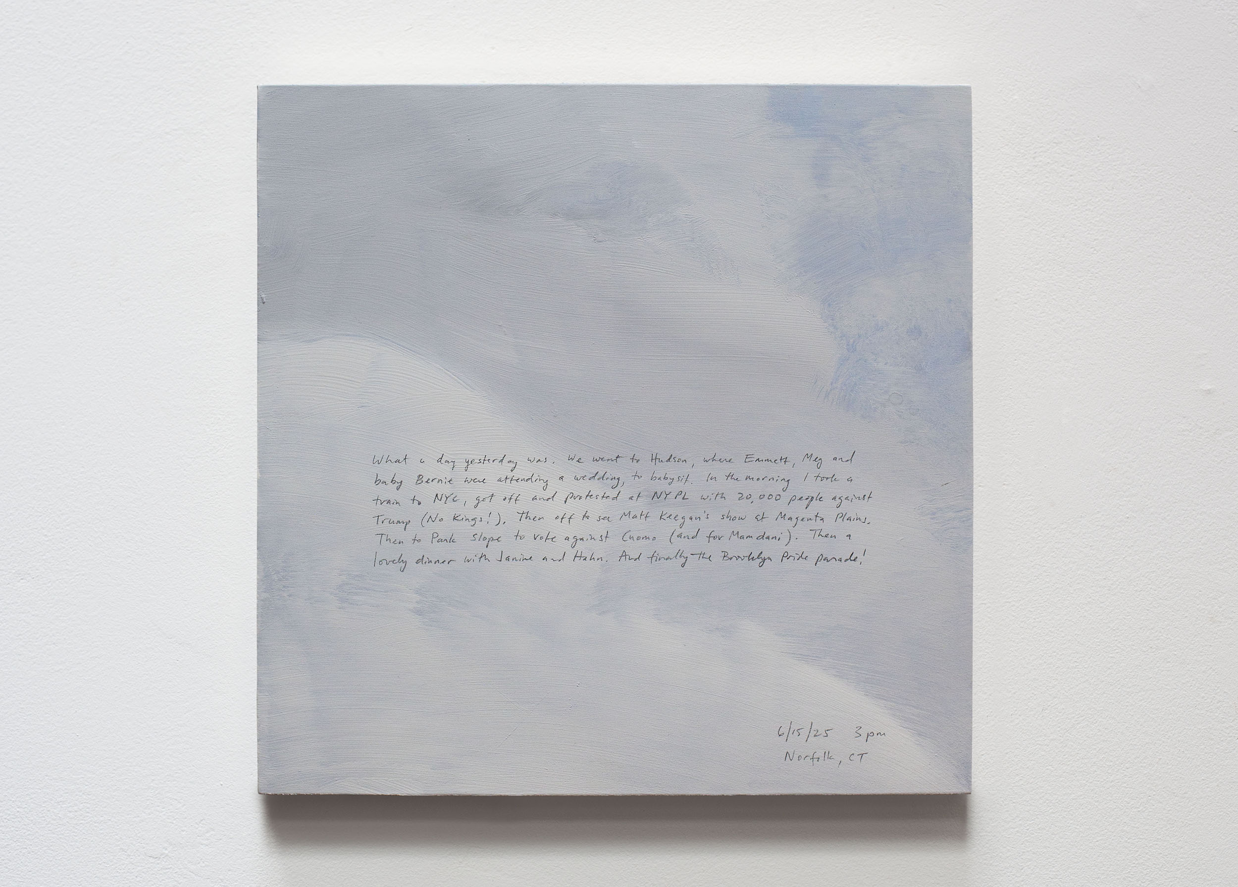 A 14 × 14 inch, acrylic painting of the sky. A journal entry is handwritten on the painting:

“What a day yesterday was. We went to Hudson, where Emmett, Meg and baby Bernie were attending a wedding, to babysit. In the morning I took a train to NYC, got off and protested at the NYPL with 20,000 people against Trump (No Kings!). Then off to see Matt Keegan’s show at Magenta Plains. Then to Park Slope to vote against Cuomo (and for Mamdani). Then a lovely dinner with Janine and Hahn. And finally the Brooklyn Pride parade!

6/15/25 3 pm
Norfolk, CT”
