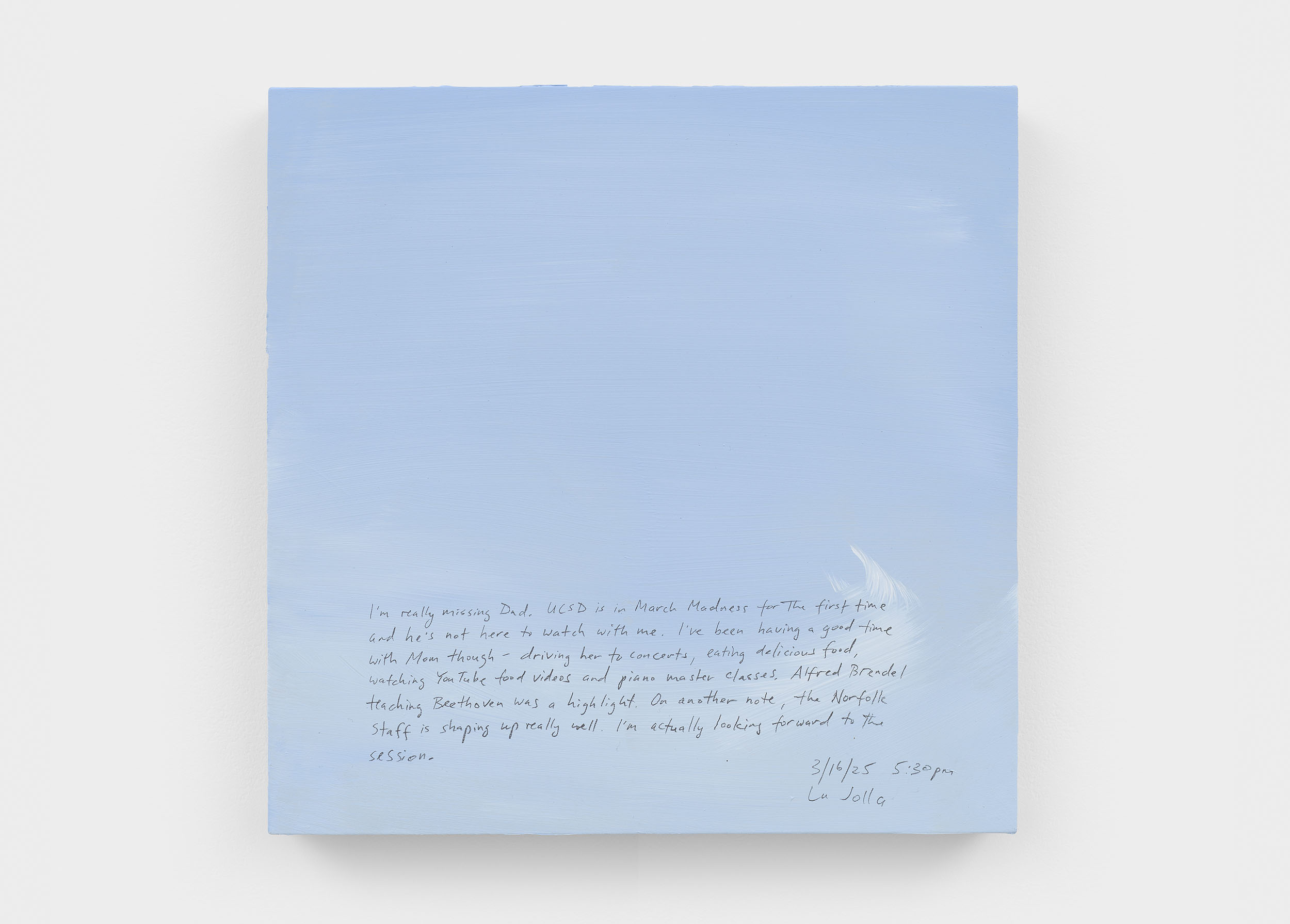 A 14 × 14 inch, acrylic painting of the sky. A journal entry is handwritten on the painting:

“I’m really missing Dad. UCSD is in March Madness for the first time and he’s not here to watch with me. I’ve been having a good time with Mom though - driving her to concerts, eating delicious food, watching YouTube food videos and piano master classes. Alfred Brendel teaching Beethoven was a highlight. On another note, the Norfolk staff is shaping up really well. I’m actually looking forward to the session. 

3/16/25 5:30 pm
La Jolla”