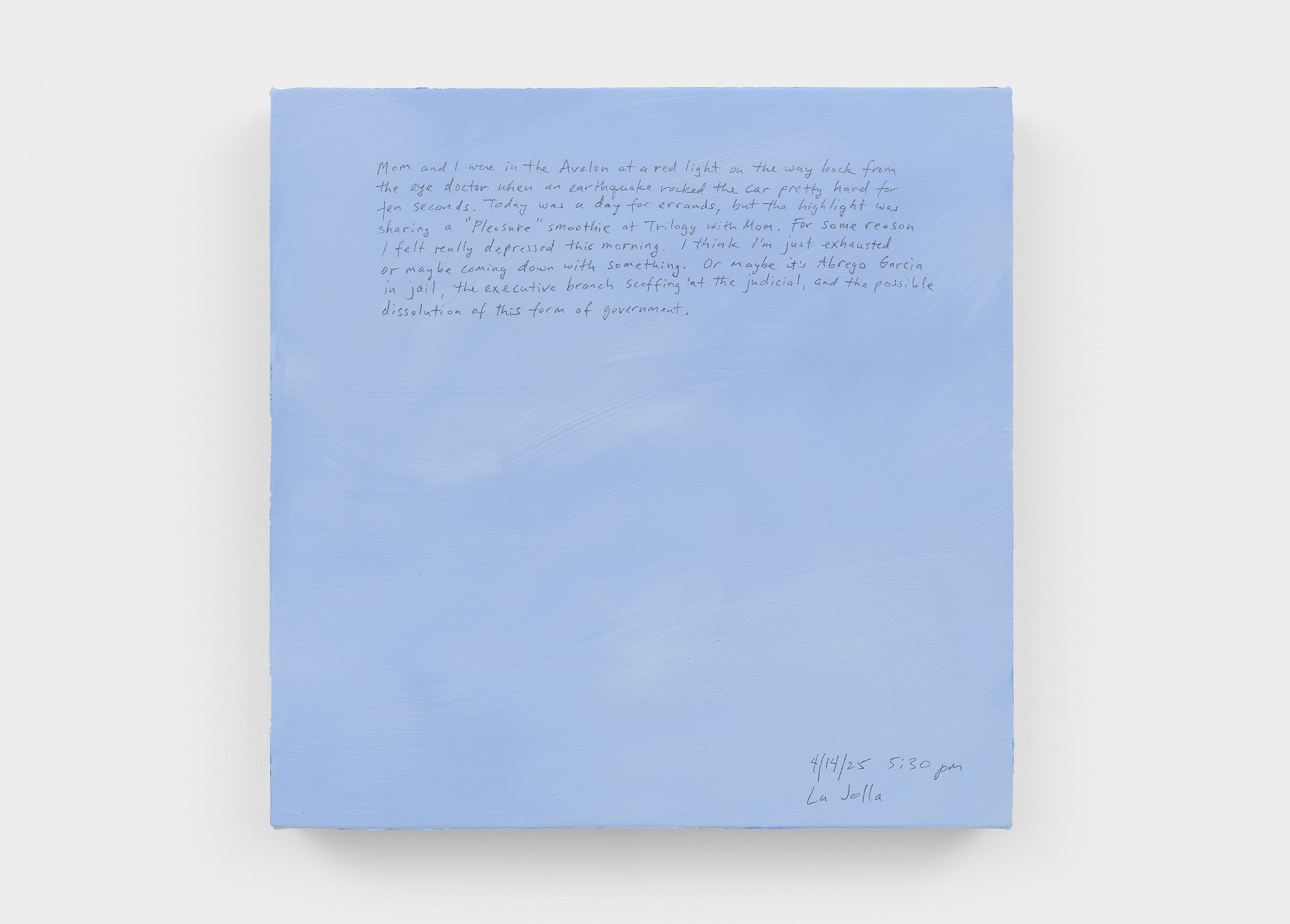 A 14 × 14 inch, acrylic painting of the sky. A journal entry is handwritten on the painting:

“Mom and I were in the Avalon at a red light on the way back from the eye doctor when an earthquake rocked the car pretty hard for ten seconds. Today was a day for errands, but the highlight was sharing a “Pleasure” smoothie at Trilogy with Mom. For some reason I felt really depressed this morning. I think I’m just exhausted or maybe coming down with something. Or maybe it’s Abrego Garcia in jail, the executive branch scoffing at the judicial, and the possible dissolution of this form of government.

4/14/25 5:30 pm
La Jolla”