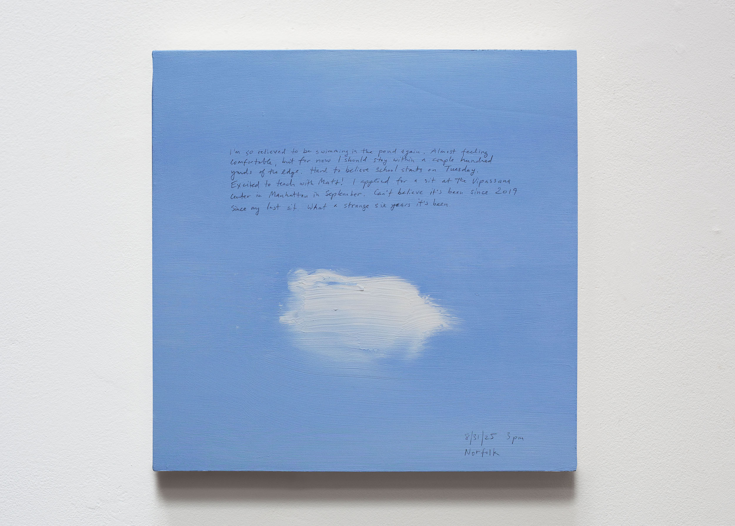 A 14 × 14 inch, acrylic painting of the sky. A journal entry is handwritten on the painting:

“I’m so relieved to be swimming in the pond again. Almost feeling comfortable, but for now I should stay within a couple hundred yards of the edge. Hard to believe that school starts on Tuesday. Excited to teach with Matt! I applied for a one day sit at the Vipassana center in Manhattan in September. Can’t believe it’s been 2019 since my last sit. What a strange six years it’s been.

8/31/25 3 pm
Norfolk”