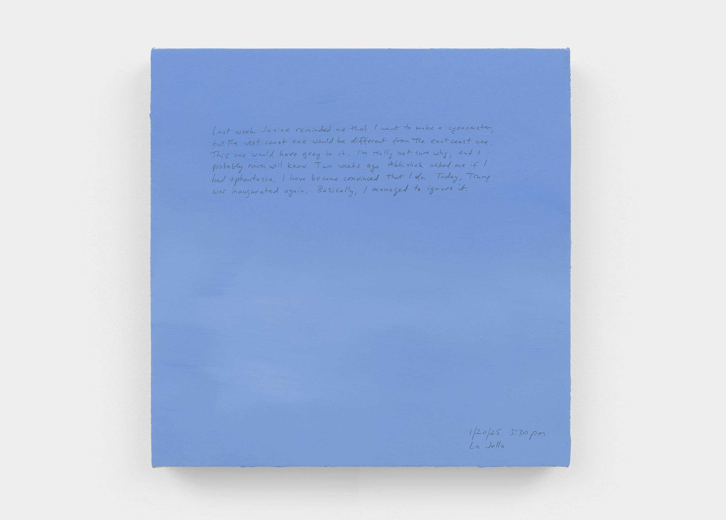 A 14 × 14 inch, acrylic painting of the sky. A journal entry is handwritten on the painting:

“Last week Janine reminded me that I want to make a cyanometer, but the west coast one would be different from the east coast one. This one would have gray in it. I’m really not sure why, and I probably never will know. Two weeks ago Abhishek asked me if I had aphantasia. I have become convinced that I do. Today, Trump was inaugurated again. Basically, I managed to ignore it.

1/20/25 3:30 pm
La Jolla”
