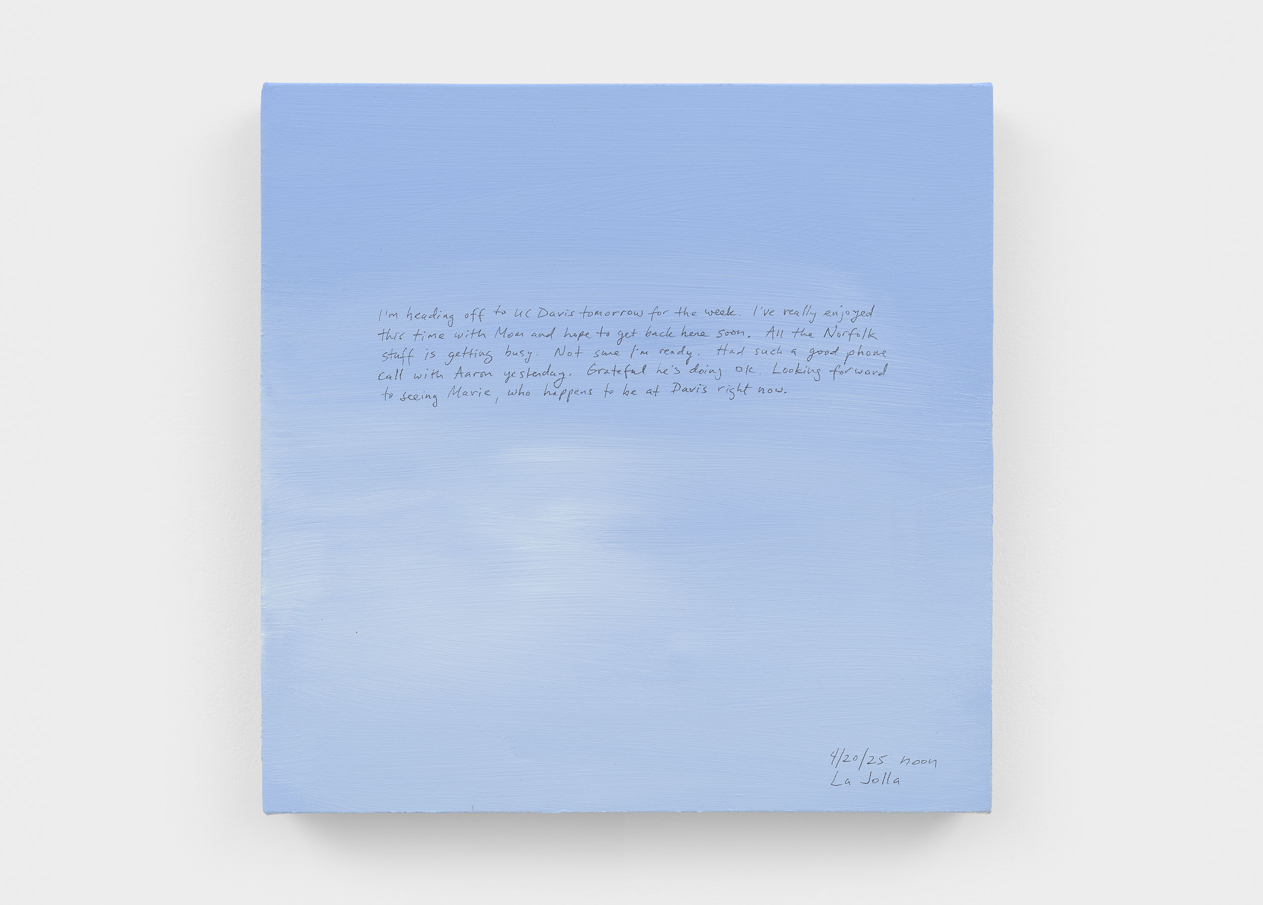 A 14 × 14 inch, acrylic painting of the sky. A journal entry is handwritten on the painting:

“I’m heading off to UC Davis tomorrow for the week. I’ve really enjoyed this time with Mom and hope to get back here soon. All the Norfolk stuff is getting busy. Not sure I’m ready. Had such a good phone call with Aaron yesterday. Grateful he’s doing ok. Looking forward to seeing Marie, who happens to be at Davis right now.

4/20/25 noon
La Jolla”