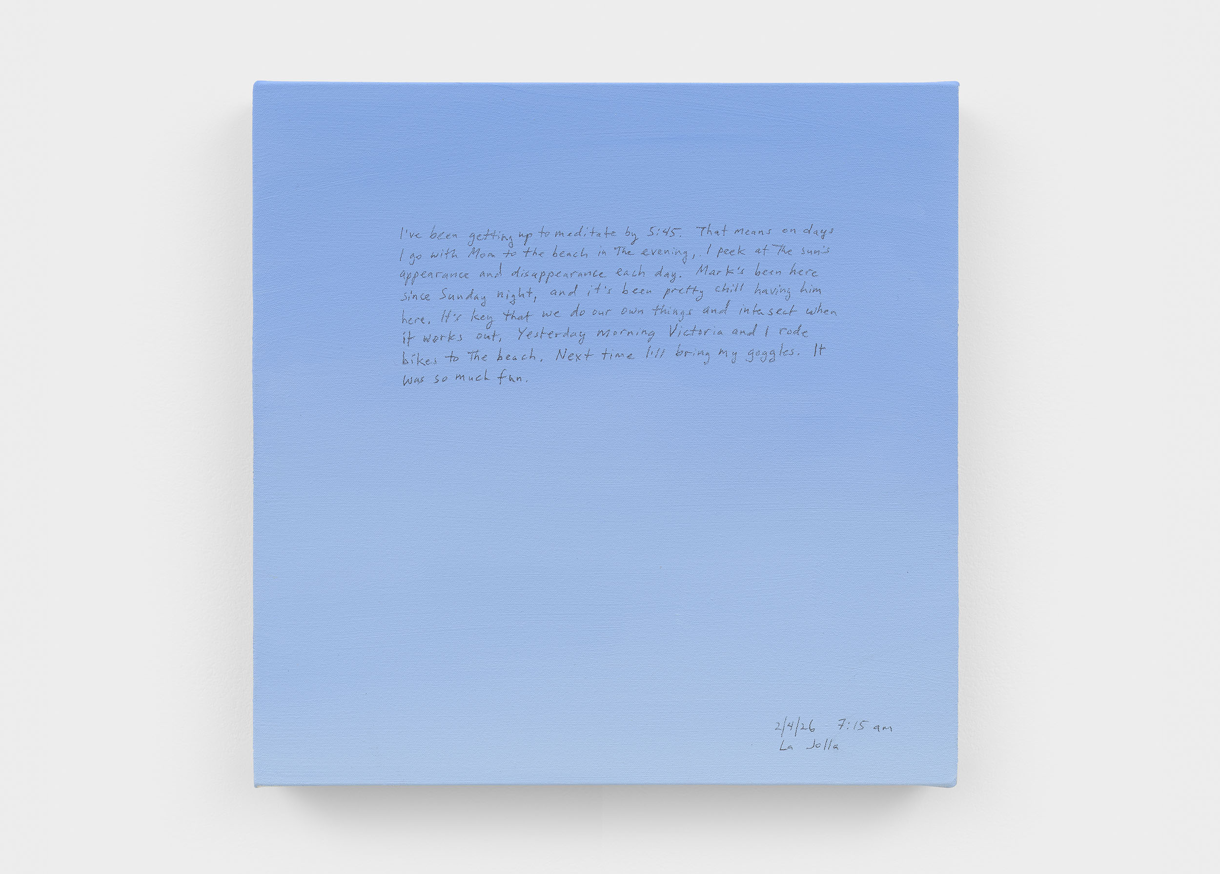A 14 × 14 inch, acrylic painting of the sky. A journal entry is handwritten on the painting:

“I’ve been getting up to meditate by 5:45. That means on days that I go with Mom to the beach in the evening, I peek at the sun’s appearance and disappearance each day. Mark’s been here since Sunday night, and it’s been pretty chill having him here. It’s key that we do our own things and intersect when it works out. Yesterday morning Victoria and I rode bikes to the beach. Next time I’ll bring my goggles. It was so much fun.

2/4/26 7:15 am
La Jolla”