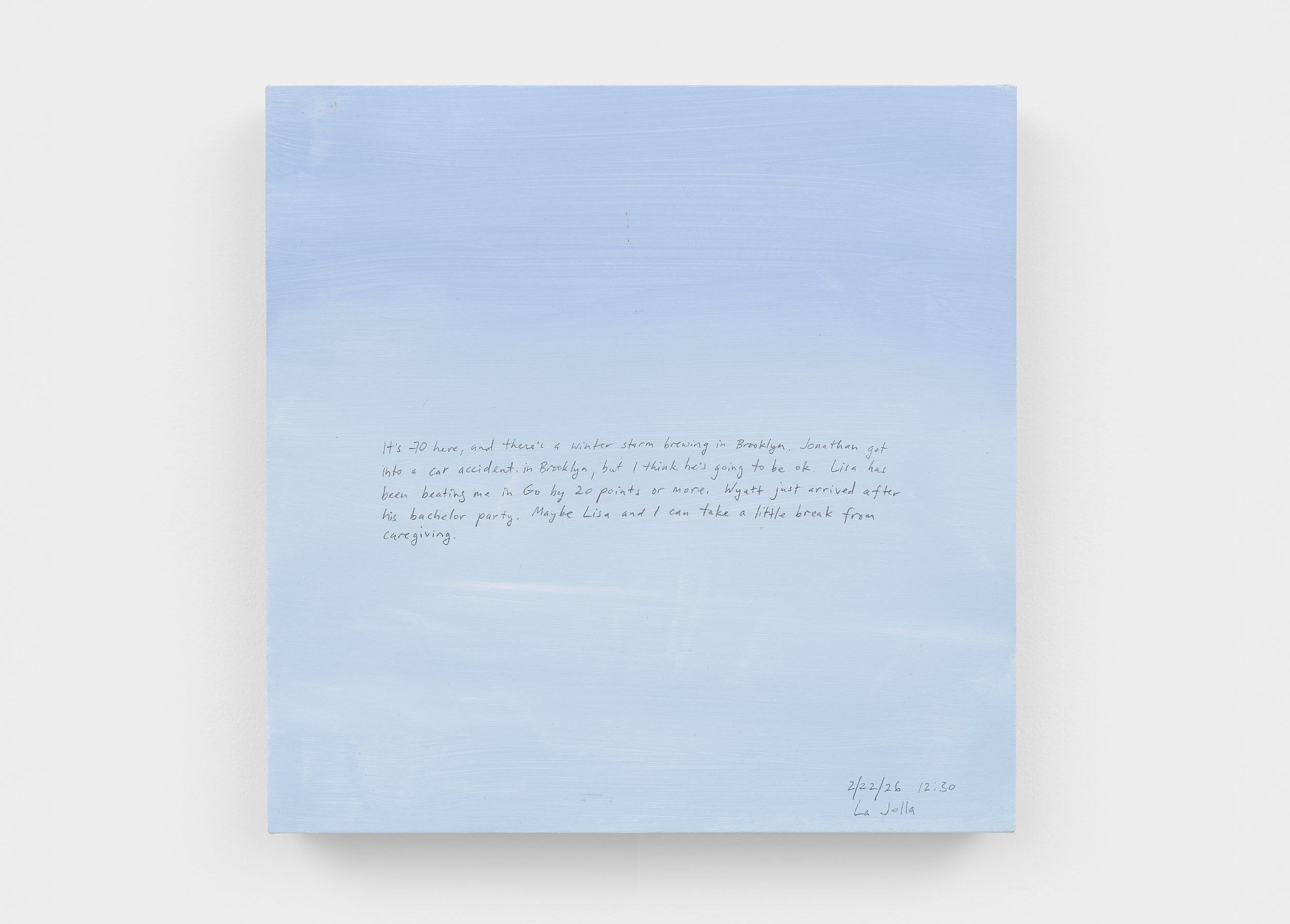 A 14 × 14 inch, acrylic painting of the sky. A journal entry is handwritten on the painting:

“It’s 70 here, and there’s a winter storm brewing in Brooklyn. Jonathan got into a car accident in Brooklyn, but I think he’s going to be ok. Lisa has been beating me in Go by 20 points or more. Wyatt just arrived after his bachelor party. Maybe Lisa and I can take a little break from caregiving. 

2/22/26 12:30
La Jolla”
