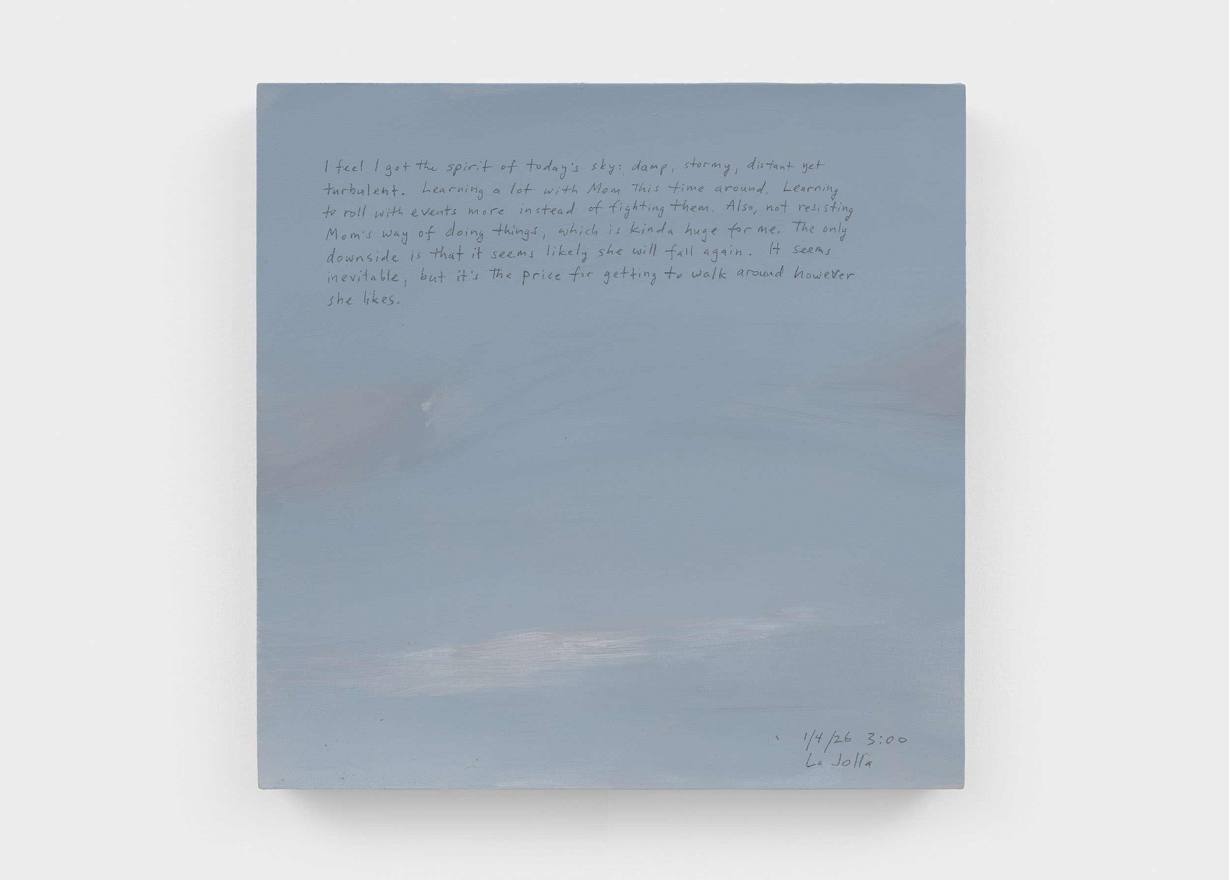 A 14 × 14 inch, acrylic painting of the sky. A journal entry is handwritten on the painting:

“I feel I got the spirit of today’s sky: damp, stormy, distant yet turbulent. Learning a lot with Mom this time around. Learning to roll with events more instead of fighting them. Also, not resisting Mom’s way of doing things, which is kinda huge for me. The only downside is that it seems likely that she will fall again. It seems inevitable, but it’s the price for getting to walk around however she likes.

1/4/26 3:00
La Jolla”